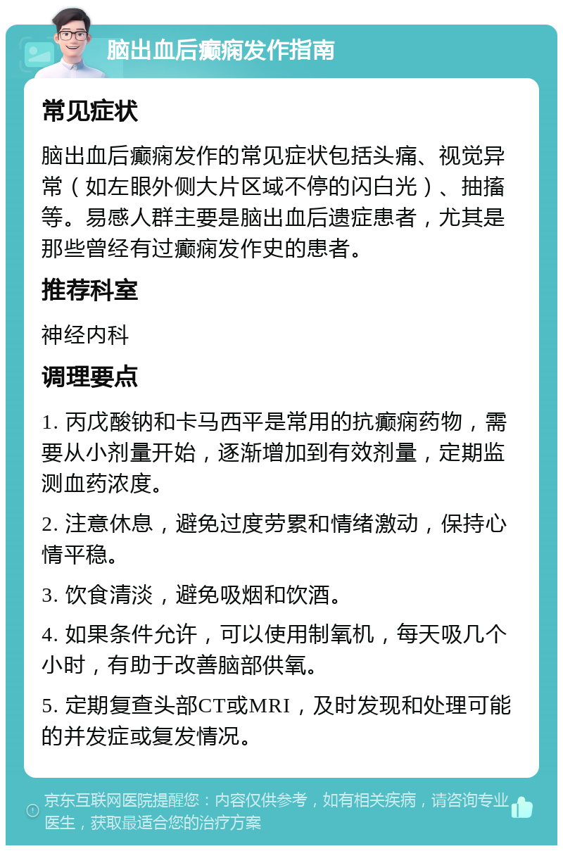 脑出血后癫痫发作指南 常见症状 脑出血后癫痫发作的常见症状包括头痛、视觉异常（如左眼外侧大片区域不停的闪白光）、抽搐等。易感人群主要是脑出血后遗症患者，尤其是那些曾经有过癫痫发作史的患者。 推荐科室 神经内科 调理要点 1. 丙戊酸钠和卡马西平是常用的抗癫痫药物，需要从小剂量开始，逐渐增加到有效剂量，定期监测血药浓度。 2. 注意休息，避免过度劳累和情绪激动，保持心情平稳。 3. 饮食清淡，避免吸烟和饮酒。 4. 如果条件允许，可以使用制氧机，每天吸几个小时，有助于改善脑部供氧。 5. 定期复查头部CT或MRI，及时发现和处理可能的并发症或复发情况。