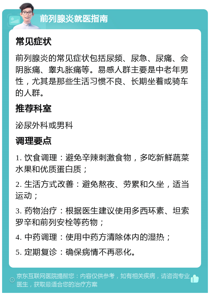 前列腺炎就医指南 常见症状 前列腺炎的常见症状包括尿频、尿急、尿痛、会阴胀痛、睾丸胀痛等。易感人群主要是中老年男性，尤其是那些生活习惯不良、长期坐着或骑车的人群。 推荐科室 泌尿外科或男科 调理要点 1. 饮食调理：避免辛辣刺激食物，多吃新鲜蔬菜水果和优质蛋白质； 2. 生活方式改善：避免熬夜、劳累和久坐，适当运动； 3. 药物治疗：根据医生建议使用多西环素、坦索罗辛和前列安栓等药物； 4. 中药调理：使用中药方清除体内的湿热； 5. 定期复诊：确保病情不再恶化。