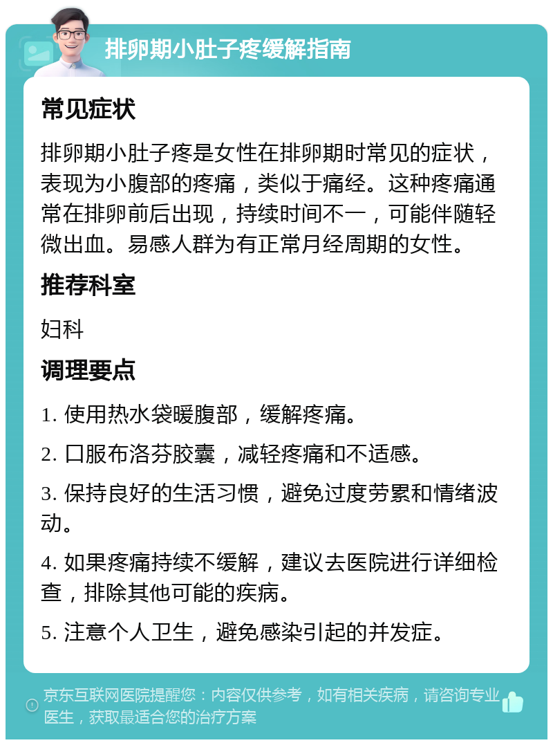 排卵期小肚子疼缓解指南 常见症状 排卵期小肚子疼是女性在排卵期时常见的症状，表现为小腹部的疼痛，类似于痛经。这种疼痛通常在排卵前后出现，持续时间不一，可能伴随轻微出血。易感人群为有正常月经周期的女性。 推荐科室 妇科 调理要点 1. 使用热水袋暖腹部，缓解疼痛。 2. 口服布洛芬胶囊，减轻疼痛和不适感。 3. 保持良好的生活习惯，避免过度劳累和情绪波动。 4. 如果疼痛持续不缓解，建议去医院进行详细检查，排除其他可能的疾病。 5. 注意个人卫生，避免感染引起的并发症。