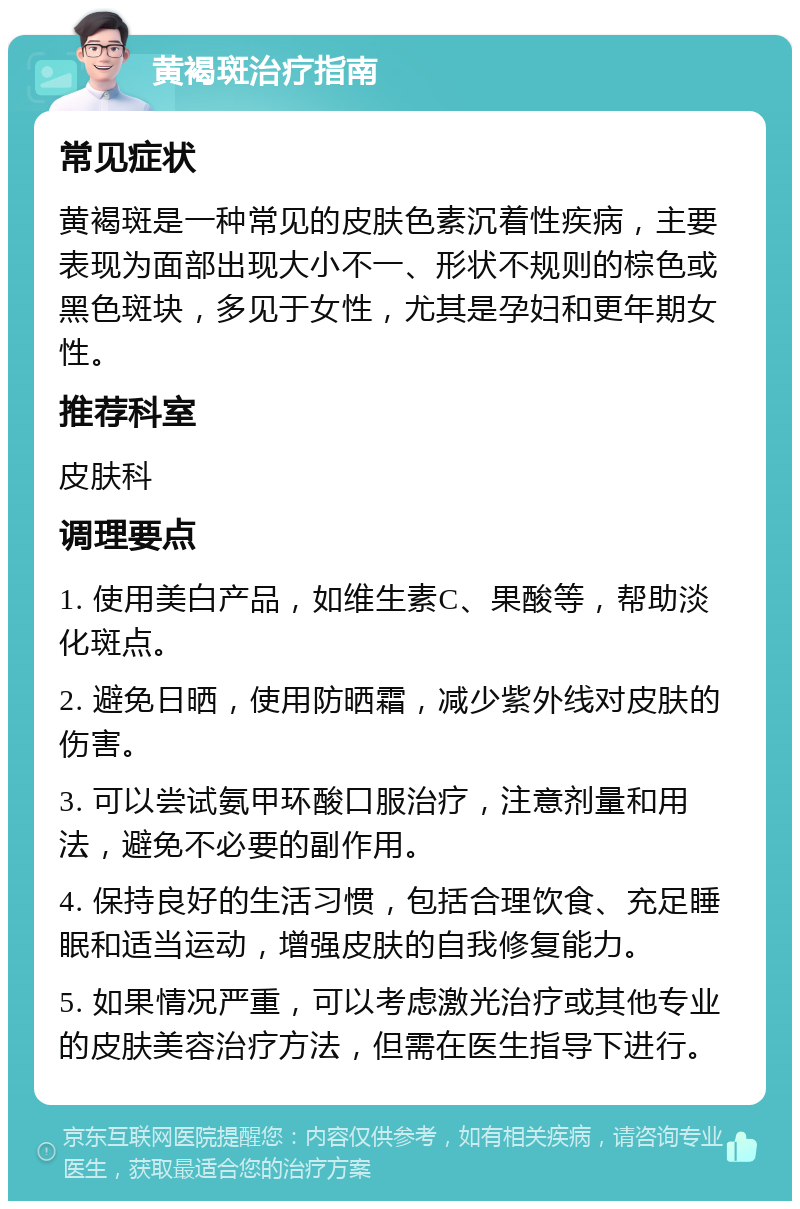 黄褐斑治疗指南 常见症状 黄褐斑是一种常见的皮肤色素沉着性疾病，主要表现为面部出现大小不一、形状不规则的棕色或黑色斑块，多见于女性，尤其是孕妇和更年期女性。 推荐科室 皮肤科 调理要点 1. 使用美白产品，如维生素C、果酸等，帮助淡化斑点。 2. 避免日晒，使用防晒霜，减少紫外线对皮肤的伤害。 3. 可以尝试氨甲环酸口服治疗，注意剂量和用法，避免不必要的副作用。 4. 保持良好的生活习惯，包括合理饮食、充足睡眠和适当运动，增强皮肤的自我修复能力。 5. 如果情况严重，可以考虑激光治疗或其他专业的皮肤美容治疗方法，但需在医生指导下进行。