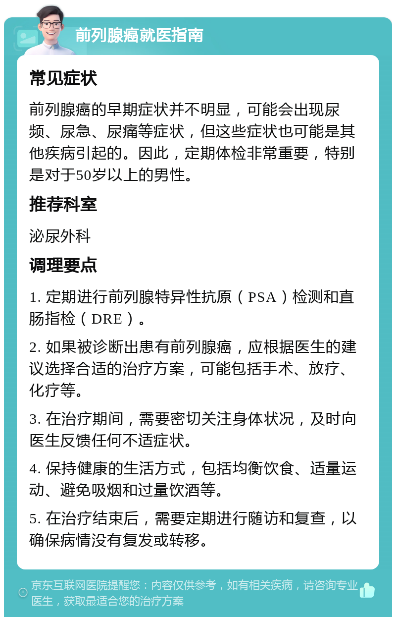 前列腺癌就医指南 常见症状 前列腺癌的早期症状并不明显，可能会出现尿频、尿急、尿痛等症状，但这些症状也可能是其他疾病引起的。因此，定期体检非常重要，特别是对于50岁以上的男性。 推荐科室 泌尿外科 调理要点 1. 定期进行前列腺特异性抗原（PSA）检测和直肠指检（DRE）。 2. 如果被诊断出患有前列腺癌，应根据医生的建议选择合适的治疗方案，可能包括手术、放疗、化疗等。 3. 在治疗期间，需要密切关注身体状况，及时向医生反馈任何不适症状。 4. 保持健康的生活方式，包括均衡饮食、适量运动、避免吸烟和过量饮酒等。 5. 在治疗结束后，需要定期进行随访和复查，以确保病情没有复发或转移。