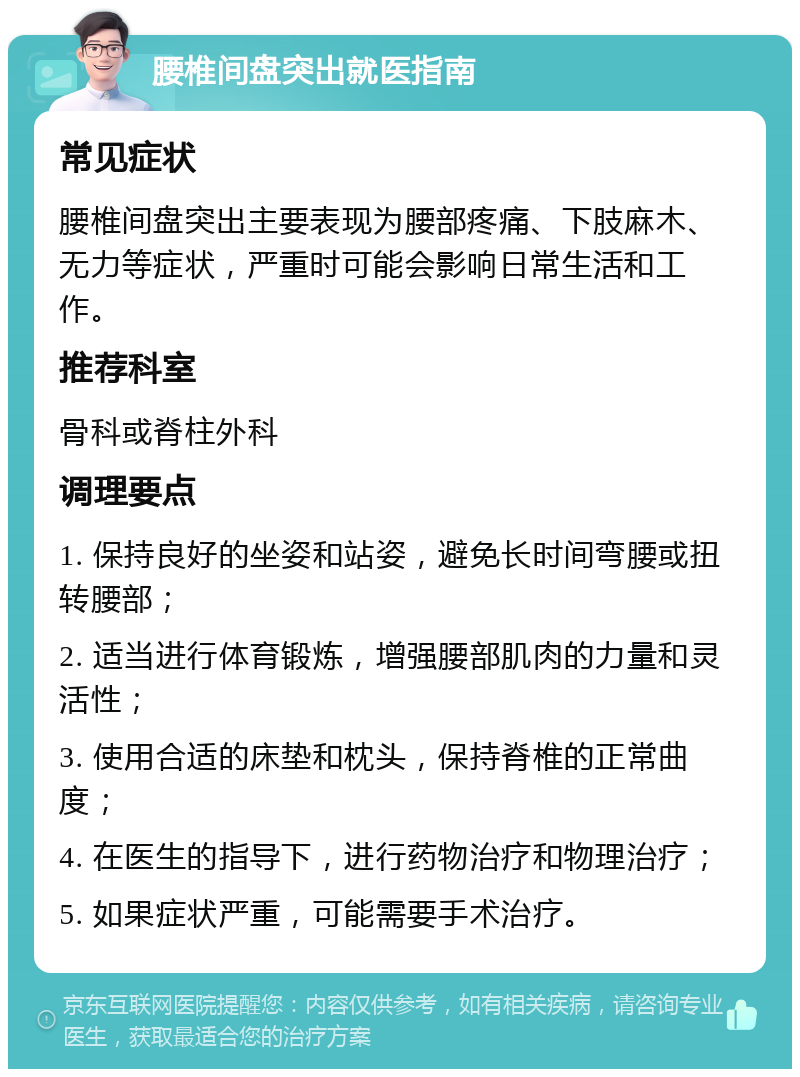 腰椎间盘突出就医指南 常见症状 腰椎间盘突出主要表现为腰部疼痛、下肢麻木、无力等症状，严重时可能会影响日常生活和工作。 推荐科室 骨科或脊柱外科 调理要点 1. 保持良好的坐姿和站姿，避免长时间弯腰或扭转腰部； 2. 适当进行体育锻炼，增强腰部肌肉的力量和灵活性； 3. 使用合适的床垫和枕头，保持脊椎的正常曲度； 4. 在医生的指导下，进行药物治疗和物理治疗； 5. 如果症状严重，可能需要手术治疗。