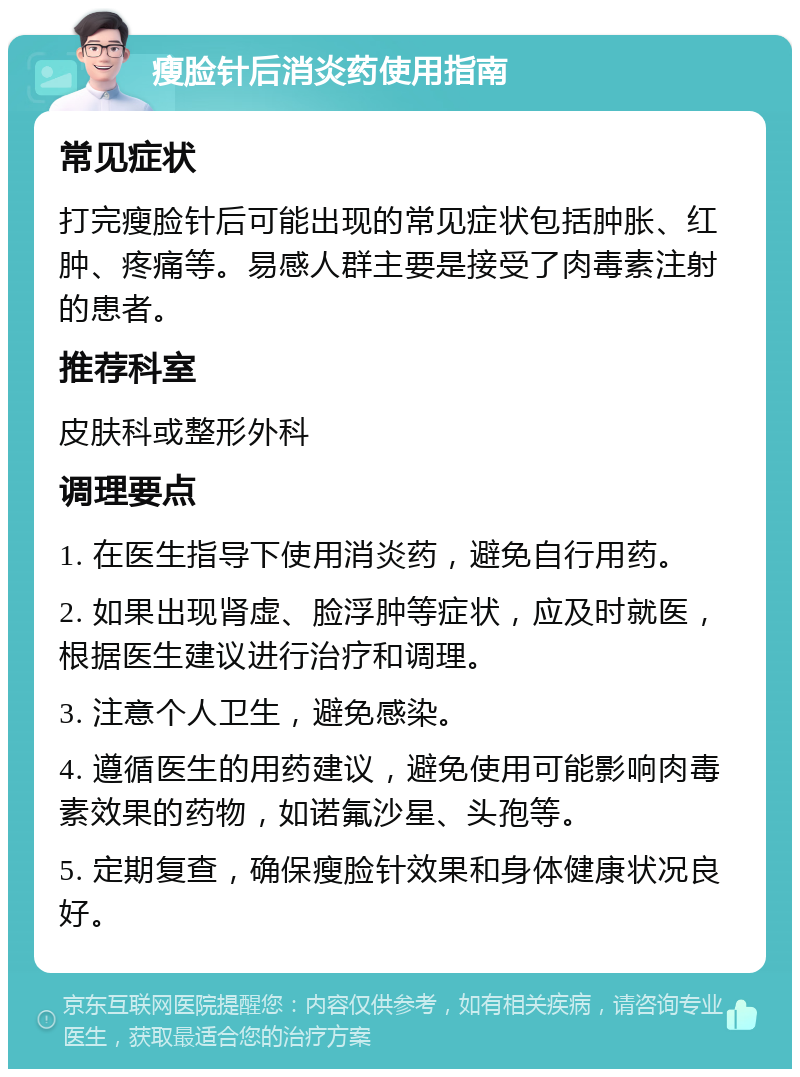 瘦脸针后消炎药使用指南 常见症状 打完瘦脸针后可能出现的常见症状包括肿胀、红肿、疼痛等。易感人群主要是接受了肉毒素注射的患者。 推荐科室 皮肤科或整形外科 调理要点 1. 在医生指导下使用消炎药，避免自行用药。 2. 如果出现肾虚、脸浮肿等症状，应及时就医，根据医生建议进行治疗和调理。 3. 注意个人卫生，避免感染。 4. 遵循医生的用药建议，避免使用可能影响肉毒素效果的药物，如诺氟沙星、头孢等。 5. 定期复查，确保瘦脸针效果和身体健康状况良好。