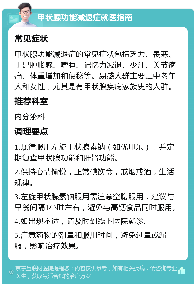 甲状腺功能减退症就医指南 常见症状 甲状腺功能减退症的常见症状包括乏力、畏寒、手足肿胀感、嗜睡、记忆力减退、少汗、关节疼痛、体重增加和便秘等。易感人群主要是中老年人和女性，尤其是有甲状腺疾病家族史的人群。 推荐科室 内分泌科 调理要点 1.规律服用左旋甲状腺素钠（如优甲乐），并定期复查甲状腺功能和肝肾功能。 2.保持心情愉悦，正常碘饮食，戒烟戒酒，生活规律。 3.左旋甲状腺素钠服用需注意空腹服用，建议与早餐间隔1小时左右，避免与高钙食品同时服用。 4.如出现不适，请及时到线下医院就诊。 5.注意药物的剂量和服用时间，避免过量或漏服，影响治疗效果。