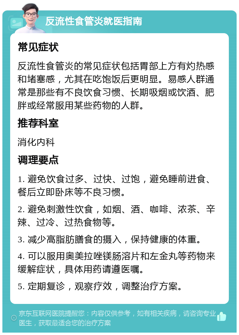 反流性食管炎就医指南 常见症状 反流性食管炎的常见症状包括胃部上方有灼热感和堵塞感，尤其在吃饱饭后更明显。易感人群通常是那些有不良饮食习惯、长期吸烟或饮酒、肥胖或经常服用某些药物的人群。 推荐科室 消化内科 调理要点 1. 避免饮食过多、过快、过饱，避免睡前进食、餐后立即卧床等不良习惯。 2. 避免刺激性饮食，如烟、酒、咖啡、浓茶、辛辣、过冷、过热食物等。 3. 减少高脂肪膳食的摄入，保持健康的体重。 4. 可以服用奥美拉唑镁肠溶片和左金丸等药物来缓解症状，具体用药请遵医嘱。 5. 定期复诊，观察疗效，调整治疗方案。