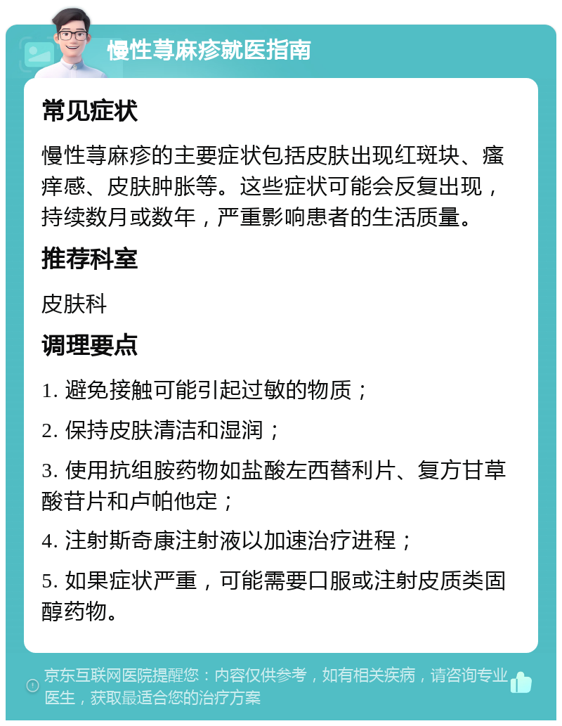 慢性荨麻疹就医指南 常见症状 慢性荨麻疹的主要症状包括皮肤出现红斑块、瘙痒感、皮肤肿胀等。这些症状可能会反复出现，持续数月或数年，严重影响患者的生活质量。 推荐科室 皮肤科 调理要点 1. 避免接触可能引起过敏的物质； 2. 保持皮肤清洁和湿润； 3. 使用抗组胺药物如盐酸左西替利片、复方甘草酸苷片和卢帕他定； 4. 注射斯奇康注射液以加速治疗进程； 5. 如果症状严重，可能需要口服或注射皮质类固醇药物。