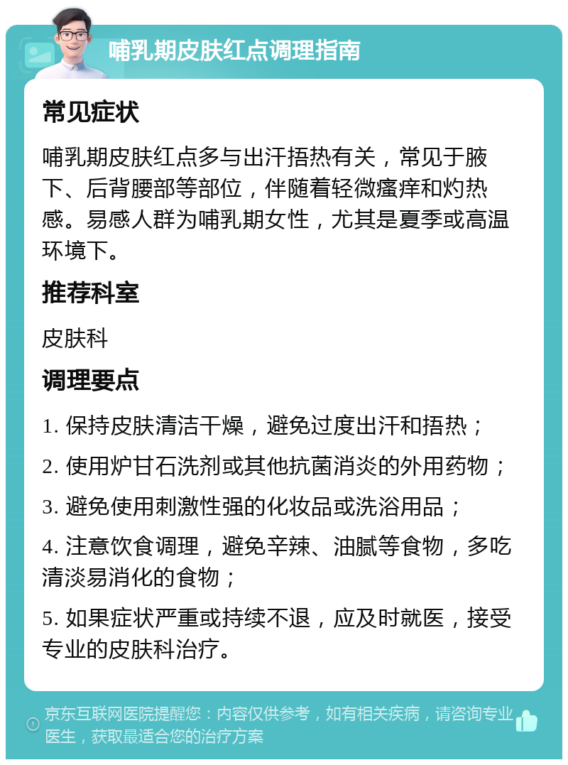 哺乳期皮肤红点调理指南 常见症状 哺乳期皮肤红点多与出汗捂热有关，常见于腋下、后背腰部等部位，伴随着轻微瘙痒和灼热感。易感人群为哺乳期女性，尤其是夏季或高温环境下。 推荐科室 皮肤科 调理要点 1. 保持皮肤清洁干燥，避免过度出汗和捂热； 2. 使用炉甘石洗剂或其他抗菌消炎的外用药物； 3. 避免使用刺激性强的化妆品或洗浴用品； 4. 注意饮食调理，避免辛辣、油腻等食物，多吃清淡易消化的食物； 5. 如果症状严重或持续不退，应及时就医，接受专业的皮肤科治疗。