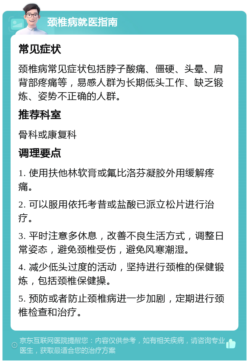 颈椎病就医指南 常见症状 颈椎病常见症状包括脖子酸痛、僵硬、头晕、肩背部疼痛等，易感人群为长期低头工作、缺乏锻炼、姿势不正确的人群。 推荐科室 骨科或康复科 调理要点 1. 使用扶他林软膏或氟比洛芬凝胶外用缓解疼痛。 2. 可以服用依托考昔或盐酸已派立松片进行治疗。 3. 平时注意多休息，改善不良生活方式，调整日常姿态，避免颈椎受伤，避免风寒潮湿。 4. 减少低头过度的活动，坚持进行颈椎的保健锻炼，包括颈椎保健操。 5. 预防或者防止颈椎病进一步加剧，定期进行颈椎检查和治疗。