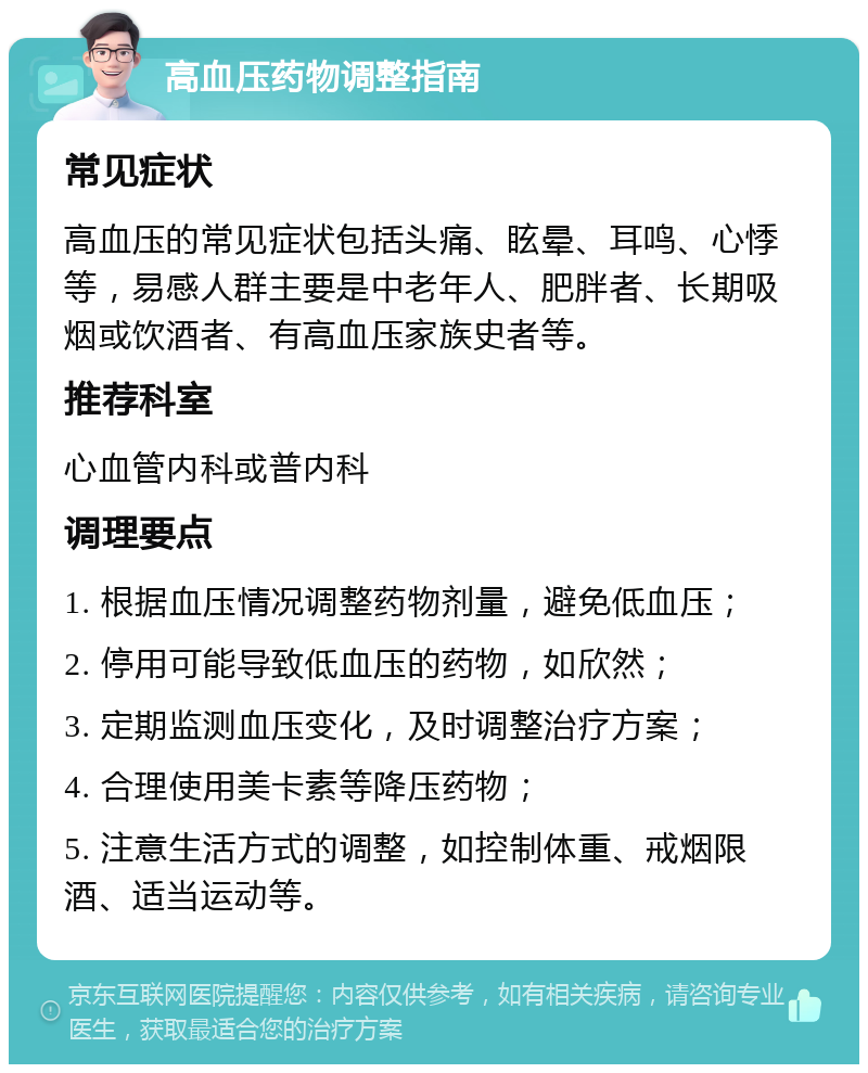 高血压药物调整指南 常见症状 高血压的常见症状包括头痛、眩晕、耳鸣、心悸等，易感人群主要是中老年人、肥胖者、长期吸烟或饮酒者、有高血压家族史者等。 推荐科室 心血管内科或普内科 调理要点 1. 根据血压情况调整药物剂量，避免低血压； 2. 停用可能导致低血压的药物，如欣然； 3. 定期监测血压变化，及时调整治疗方案； 4. 合理使用美卡素等降压药物； 5. 注意生活方式的调整，如控制体重、戒烟限酒、适当运动等。