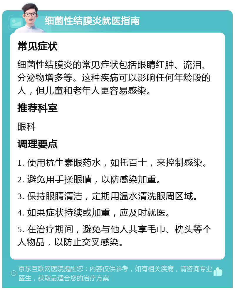 细菌性结膜炎就医指南 常见症状 细菌性结膜炎的常见症状包括眼睛红肿、流泪、分泌物增多等。这种疾病可以影响任何年龄段的人，但儿童和老年人更容易感染。 推荐科室 眼科 调理要点 1. 使用抗生素眼药水，如托百士，来控制感染。 2. 避免用手揉眼睛，以防感染加重。 3. 保持眼睛清洁，定期用温水清洗眼周区域。 4. 如果症状持续或加重，应及时就医。 5. 在治疗期间，避免与他人共享毛巾、枕头等个人物品，以防止交叉感染。