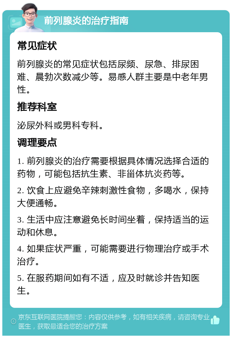 前列腺炎的治疗指南 常见症状 前列腺炎的常见症状包括尿频、尿急、排尿困难、晨勃次数减少等。易感人群主要是中老年男性。 推荐科室 泌尿外科或男科专科。 调理要点 1. 前列腺炎的治疗需要根据具体情况选择合适的药物，可能包括抗生素、非甾体抗炎药等。 2. 饮食上应避免辛辣刺激性食物，多喝水，保持大便通畅。 3. 生活中应注意避免长时间坐着，保持适当的运动和休息。 4. 如果症状严重，可能需要进行物理治疗或手术治疗。 5. 在服药期间如有不适，应及时就诊并告知医生。