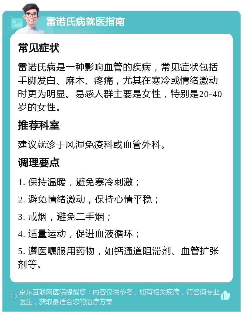 雷诺氏病就医指南 常见症状 雷诺氏病是一种影响血管的疾病，常见症状包括手脚发白、麻木、疼痛，尤其在寒冷或情绪激动时更为明显。易感人群主要是女性，特别是20-40岁的女性。 推荐科室 建议就诊于风湿免疫科或血管外科。 调理要点 1. 保持温暖，避免寒冷刺激； 2. 避免情绪激动，保持心情平稳； 3. 戒烟，避免二手烟； 4. 适量运动，促进血液循环； 5. 遵医嘱服用药物，如钙通道阻滞剂、血管扩张剂等。