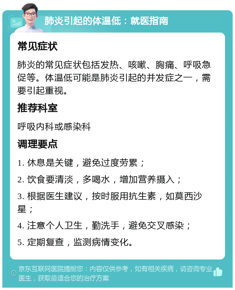 肺炎引起的体温低：就医指南 常见症状 肺炎的常见症状包括发热、咳嗽、胸痛、呼吸急促等。体温低可能是肺炎引起的并发症之一，需要引起重视。 推荐科室 呼吸内科或感染科 调理要点 1. 休息是关键，避免过度劳累； 2. 饮食要清淡，多喝水，增加营养摄入； 3. 根据医生建议，按时服用抗生素，如莫西沙星； 4. 注意个人卫生，勤洗手，避免交叉感染； 5. 定期复查，监测病情变化。