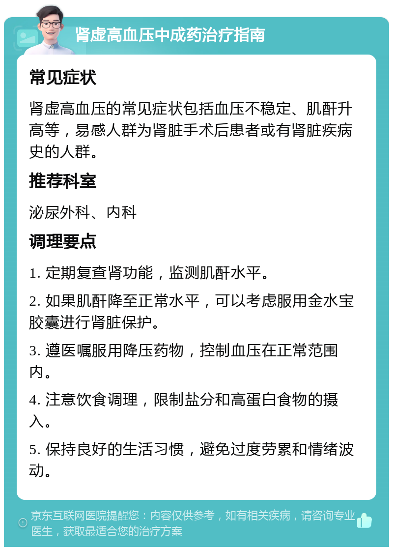 肾虚高血压中成药治疗指南 常见症状 肾虚高血压的常见症状包括血压不稳定、肌酐升高等，易感人群为肾脏手术后患者或有肾脏疾病史的人群。 推荐科室 泌尿外科、内科 调理要点 1. 定期复查肾功能，监测肌酐水平。 2. 如果肌酐降至正常水平，可以考虑服用金水宝胶囊进行肾脏保护。 3. 遵医嘱服用降压药物，控制血压在正常范围内。 4. 注意饮食调理，限制盐分和高蛋白食物的摄入。 5. 保持良好的生活习惯，避免过度劳累和情绪波动。