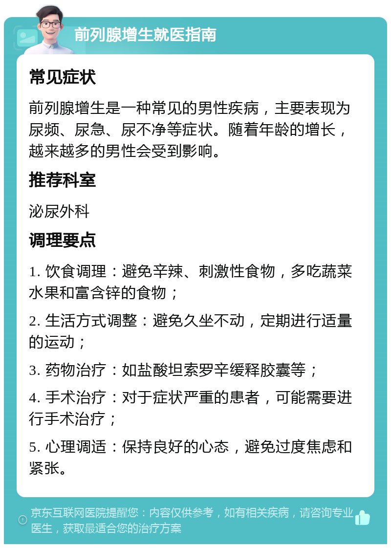 前列腺增生就医指南 常见症状 前列腺增生是一种常见的男性疾病，主要表现为尿频、尿急、尿不净等症状。随着年龄的增长，越来越多的男性会受到影响。 推荐科室 泌尿外科 调理要点 1. 饮食调理：避免辛辣、刺激性食物，多吃蔬菜水果和富含锌的食物； 2. 生活方式调整：避免久坐不动，定期进行适量的运动； 3. 药物治疗：如盐酸坦索罗辛缓释胶囊等； 4. 手术治疗：对于症状严重的患者，可能需要进行手术治疗； 5. 心理调适：保持良好的心态，避免过度焦虑和紧张。