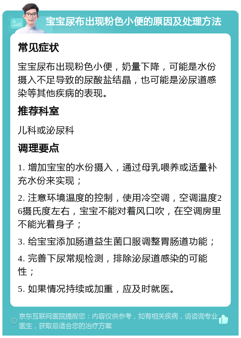 宝宝尿布出现粉色小便的原因及处理方法 常见症状 宝宝尿布出现粉色小便，奶量下降，可能是水份摄入不足导致的尿酸盐结晶，也可能是泌尿道感染等其他疾病的表现。 推荐科室 儿科或泌尿科 调理要点 1. 增加宝宝的水份摄入，通过母乳喂养或适量补充水份来实现； 2. 注意环境温度的控制，使用冷空调，空调温度26摄氏度左右，宝宝不能对着风口吹，在空调房里不能光着身子； 3. 给宝宝添加肠道益生菌口服调整胃肠道功能； 4. 完善下尿常规检测，排除泌尿道感染的可能性； 5. 如果情况持续或加重，应及时就医。