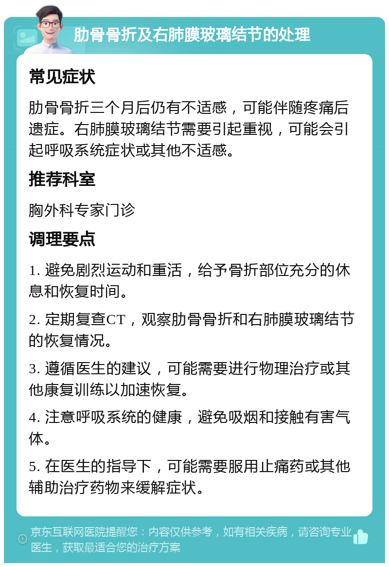 肋骨骨折及右肺膜玻璃结节的处理 常见症状 肋骨骨折三个月后仍有不适感，可能伴随疼痛后遗症。右肺膜玻璃结节需要引起重视，可能会引起呼吸系统症状或其他不适感。 推荐科室 胸外科专家门诊 调理要点 1. 避免剧烈运动和重活，给予骨折部位充分的休息和恢复时间。 2. 定期复查CT，观察肋骨骨折和右肺膜玻璃结节的恢复情况。 3. 遵循医生的建议，可能需要进行物理治疗或其他康复训练以加速恢复。 4. 注意呼吸系统的健康，避免吸烟和接触有害气体。 5. 在医生的指导下，可能需要服用止痛药或其他辅助治疗药物来缓解症状。