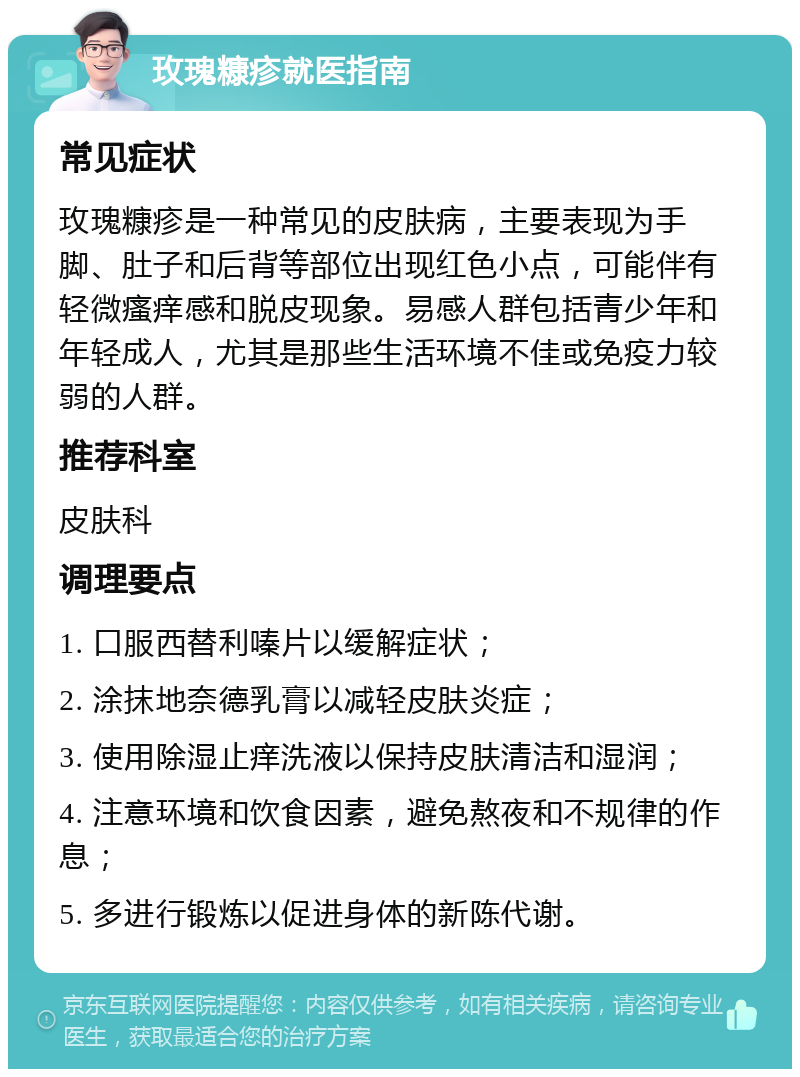 玫瑰糠疹就医指南 常见症状 玫瑰糠疹是一种常见的皮肤病，主要表现为手脚、肚子和后背等部位出现红色小点，可能伴有轻微瘙痒感和脱皮现象。易感人群包括青少年和年轻成人，尤其是那些生活环境不佳或免疫力较弱的人群。 推荐科室 皮肤科 调理要点 1. 口服西替利嗪片以缓解症状； 2. 涂抹地奈德乳膏以减轻皮肤炎症； 3. 使用除湿止痒洗液以保持皮肤清洁和湿润； 4. 注意环境和饮食因素，避免熬夜和不规律的作息； 5. 多进行锻炼以促进身体的新陈代谢。