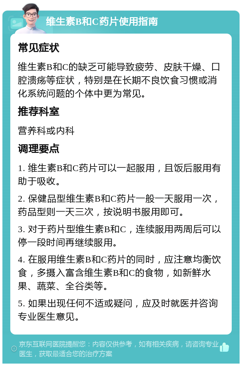 维生素B和C药片使用指南 常见症状 维生素B和C的缺乏可能导致疲劳、皮肤干燥、口腔溃疡等症状，特别是在长期不良饮食习惯或消化系统问题的个体中更为常见。 推荐科室 营养科或内科 调理要点 1. 维生素B和C药片可以一起服用，且饭后服用有助于吸收。 2. 保健品型维生素B和C药片一般一天服用一次，药品型则一天三次，按说明书服用即可。 3. 对于药片型维生素B和C，连续服用两周后可以停一段时间再继续服用。 4. 在服用维生素B和C药片的同时，应注意均衡饮食，多摄入富含维生素B和C的食物，如新鲜水果、蔬菜、全谷类等。 5. 如果出现任何不适或疑问，应及时就医并咨询专业医生意见。