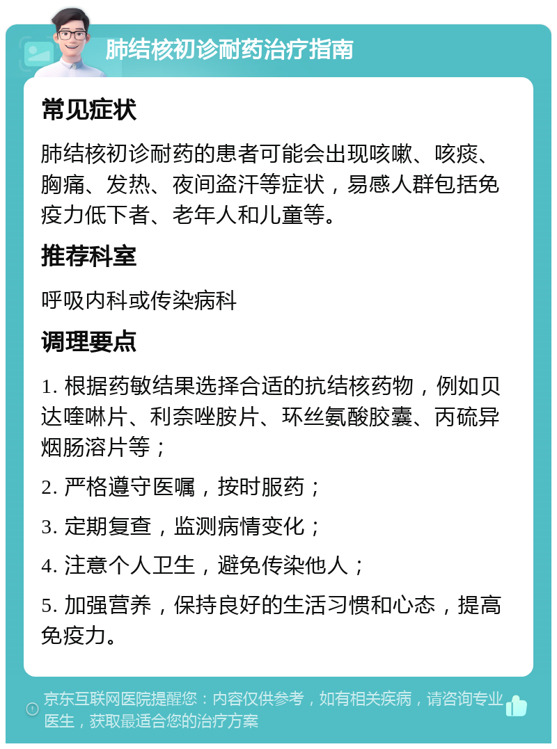 肺结核初诊耐药治疗指南 常见症状 肺结核初诊耐药的患者可能会出现咳嗽、咳痰、胸痛、发热、夜间盗汗等症状，易感人群包括免疫力低下者、老年人和儿童等。 推荐科室 呼吸内科或传染病科 调理要点 1. 根据药敏结果选择合适的抗结核药物，例如贝达喹啉片、利奈唑胺片、环丝氨酸胶囊、丙硫异烟肠溶片等； 2. 严格遵守医嘱，按时服药； 3. 定期复查，监测病情变化； 4. 注意个人卫生，避免传染他人； 5. 加强营养，保持良好的生活习惯和心态，提高免疫力。