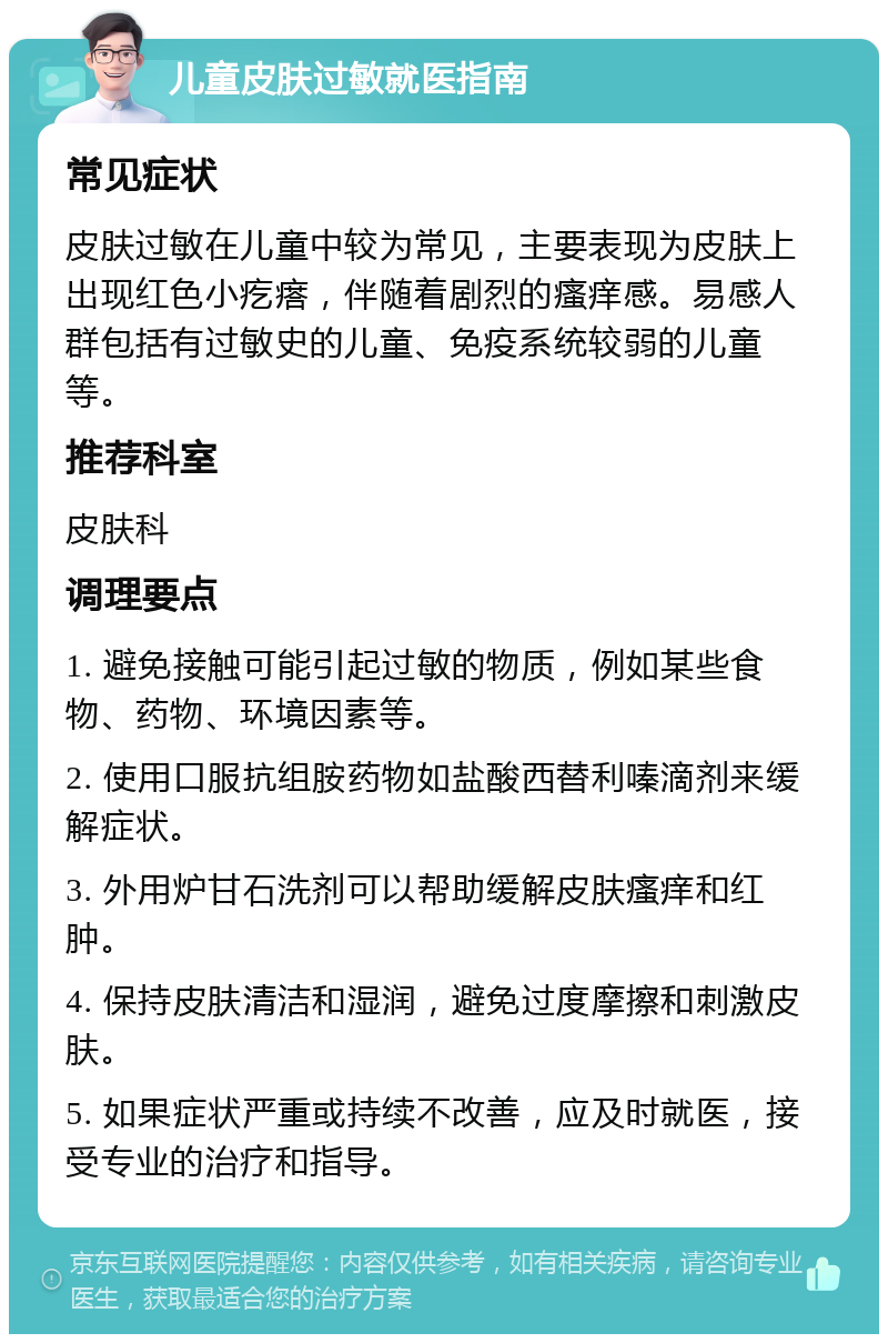 儿童皮肤过敏就医指南 常见症状 皮肤过敏在儿童中较为常见，主要表现为皮肤上出现红色小疙瘩，伴随着剧烈的瘙痒感。易感人群包括有过敏史的儿童、免疫系统较弱的儿童等。 推荐科室 皮肤科 调理要点 1. 避免接触可能引起过敏的物质，例如某些食物、药物、环境因素等。 2. 使用口服抗组胺药物如盐酸西替利嗪滴剂来缓解症状。 3. 外用炉甘石洗剂可以帮助缓解皮肤瘙痒和红肿。 4. 保持皮肤清洁和湿润，避免过度摩擦和刺激皮肤。 5. 如果症状严重或持续不改善，应及时就医，接受专业的治疗和指导。