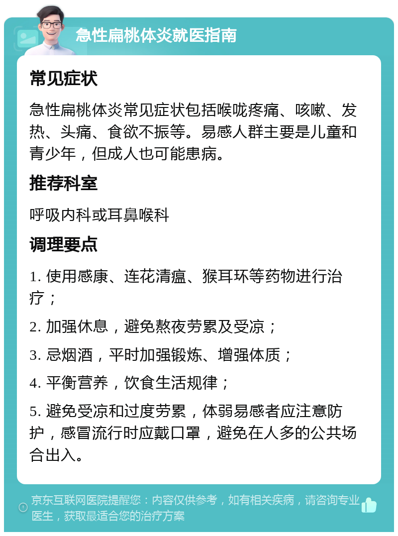 急性扁桃体炎就医指南 常见症状 急性扁桃体炎常见症状包括喉咙疼痛、咳嗽、发热、头痛、食欲不振等。易感人群主要是儿童和青少年，但成人也可能患病。 推荐科室 呼吸内科或耳鼻喉科 调理要点 1. 使用感康、连花清瘟、猴耳环等药物进行治疗； 2. 加强休息，避免熬夜劳累及受凉； 3. 忌烟酒，平时加强锻炼、增强体质； 4. 平衡营养，饮食生活规律； 5. 避免受凉和过度劳累，体弱易感者应注意防护，感冒流行时应戴口罩，避免在人多的公共场合出入。