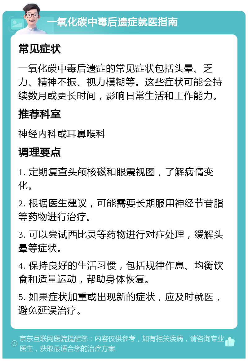 一氧化碳中毒后遗症就医指南 常见症状 一氧化碳中毒后遗症的常见症状包括头晕、乏力、精神不振、视力模糊等。这些症状可能会持续数月或更长时间，影响日常生活和工作能力。 推荐科室 神经内科或耳鼻喉科 调理要点 1. 定期复查头颅核磁和眼震视图，了解病情变化。 2. 根据医生建议，可能需要长期服用神经节苷脂等药物进行治疗。 3. 可以尝试西比灵等药物进行对症处理，缓解头晕等症状。 4. 保持良好的生活习惯，包括规律作息、均衡饮食和适量运动，帮助身体恢复。 5. 如果症状加重或出现新的症状，应及时就医，避免延误治疗。