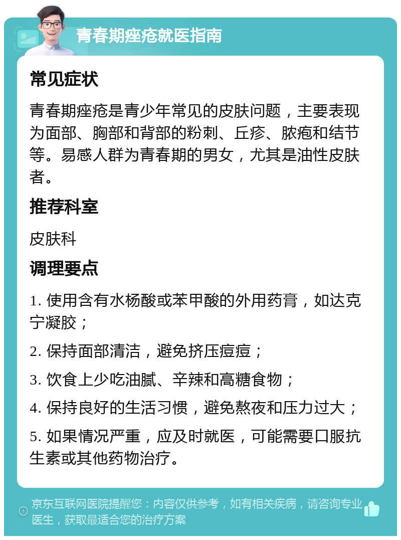 青春期痤疮就医指南 常见症状 青春期痤疮是青少年常见的皮肤问题，主要表现为面部、胸部和背部的粉刺、丘疹、脓疱和结节等。易感人群为青春期的男女，尤其是油性皮肤者。 推荐科室 皮肤科 调理要点 1. 使用含有水杨酸或苯甲酸的外用药膏，如达克宁凝胶； 2. 保持面部清洁，避免挤压痘痘； 3. 饮食上少吃油腻、辛辣和高糖食物； 4. 保持良好的生活习惯，避免熬夜和压力过大； 5. 如果情况严重，应及时就医，可能需要口服抗生素或其他药物治疗。