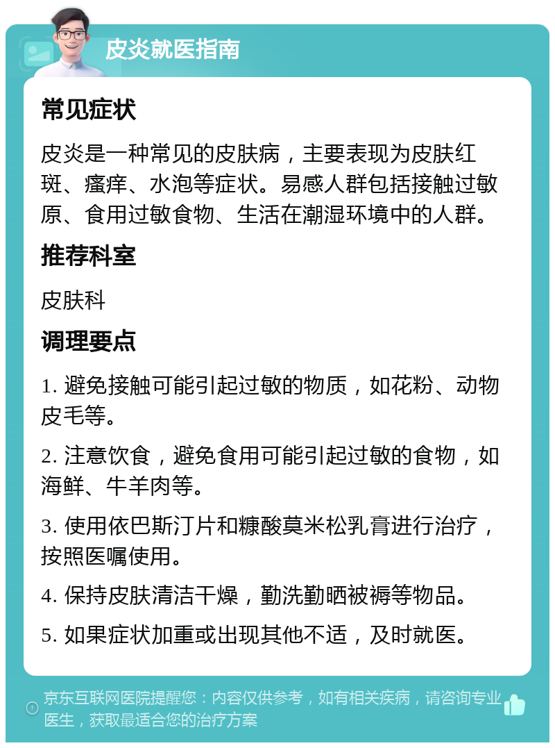 皮炎就医指南 常见症状 皮炎是一种常见的皮肤病，主要表现为皮肤红斑、瘙痒、水泡等症状。易感人群包括接触过敏原、食用过敏食物、生活在潮湿环境中的人群。 推荐科室 皮肤科 调理要点 1. 避免接触可能引起过敏的物质，如花粉、动物皮毛等。 2. 注意饮食，避免食用可能引起过敏的食物，如海鲜、牛羊肉等。 3. 使用依巴斯汀片和糠酸莫米松乳膏进行治疗，按照医嘱使用。 4. 保持皮肤清洁干燥，勤洗勤晒被褥等物品。 5. 如果症状加重或出现其他不适，及时就医。