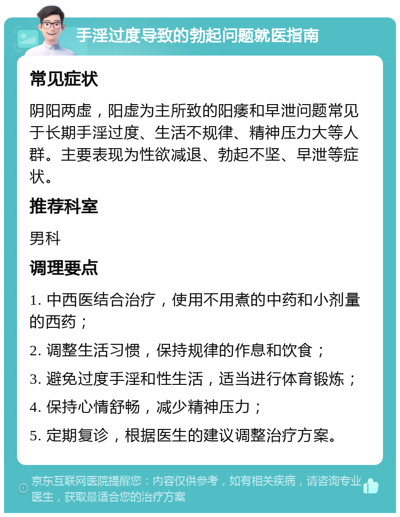 手淫过度导致的勃起问题就医指南 常见症状 阴阳两虚，阳虚为主所致的阳痿和早泄问题常见于长期手淫过度、生活不规律、精神压力大等人群。主要表现为性欲减退、勃起不坚、早泄等症状。 推荐科室 男科 调理要点 1. 中西医结合治疗，使用不用煮的中药和小剂量的西药； 2. 调整生活习惯，保持规律的作息和饮食； 3. 避免过度手淫和性生活，适当进行体育锻炼； 4. 保持心情舒畅，减少精神压力； 5. 定期复诊，根据医生的建议调整治疗方案。