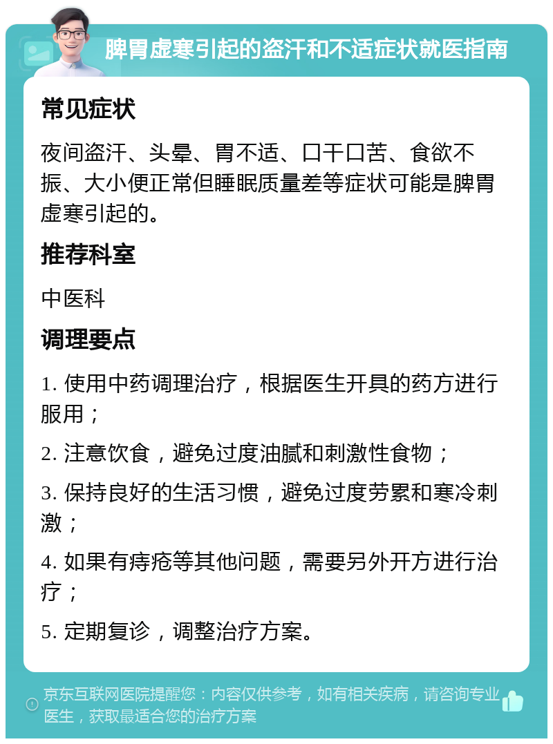 脾胃虚寒引起的盗汗和不适症状就医指南 常见症状 夜间盗汗、头晕、胃不适、口干口苦、食欲不振、大小便正常但睡眠质量差等症状可能是脾胃虚寒引起的。 推荐科室 中医科 调理要点 1. 使用中药调理治疗，根据医生开具的药方进行服用； 2. 注意饮食，避免过度油腻和刺激性食物； 3. 保持良好的生活习惯，避免过度劳累和寒冷刺激； 4. 如果有痔疮等其他问题，需要另外开方进行治疗； 5. 定期复诊，调整治疗方案。