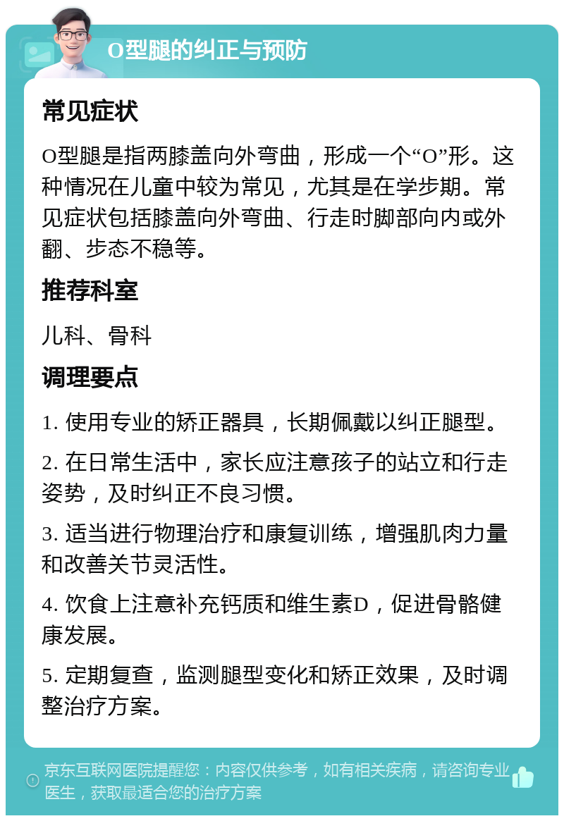 O型腿的纠正与预防 常见症状 O型腿是指两膝盖向外弯曲，形成一个“O”形。这种情况在儿童中较为常见，尤其是在学步期。常见症状包括膝盖向外弯曲、行走时脚部向内或外翻、步态不稳等。 推荐科室 儿科、骨科 调理要点 1. 使用专业的矫正器具，长期佩戴以纠正腿型。 2. 在日常生活中，家长应注意孩子的站立和行走姿势，及时纠正不良习惯。 3. 适当进行物理治疗和康复训练，增强肌肉力量和改善关节灵活性。 4. 饮食上注意补充钙质和维生素D，促进骨骼健康发展。 5. 定期复查，监测腿型变化和矫正效果，及时调整治疗方案。