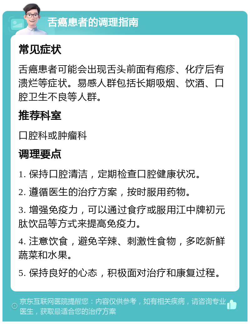 舌癌患者的调理指南 常见症状 舌癌患者可能会出现舌头前面有疱疹、化疗后有溃烂等症状。易感人群包括长期吸烟、饮酒、口腔卫生不良等人群。 推荐科室 口腔科或肿瘤科 调理要点 1. 保持口腔清洁，定期检查口腔健康状况。 2. 遵循医生的治疗方案，按时服用药物。 3. 增强免疫力，可以通过食疗或服用江中牌初元肽饮品等方式来提高免疫力。 4. 注意饮食，避免辛辣、刺激性食物，多吃新鲜蔬菜和水果。 5. 保持良好的心态，积极面对治疗和康复过程。