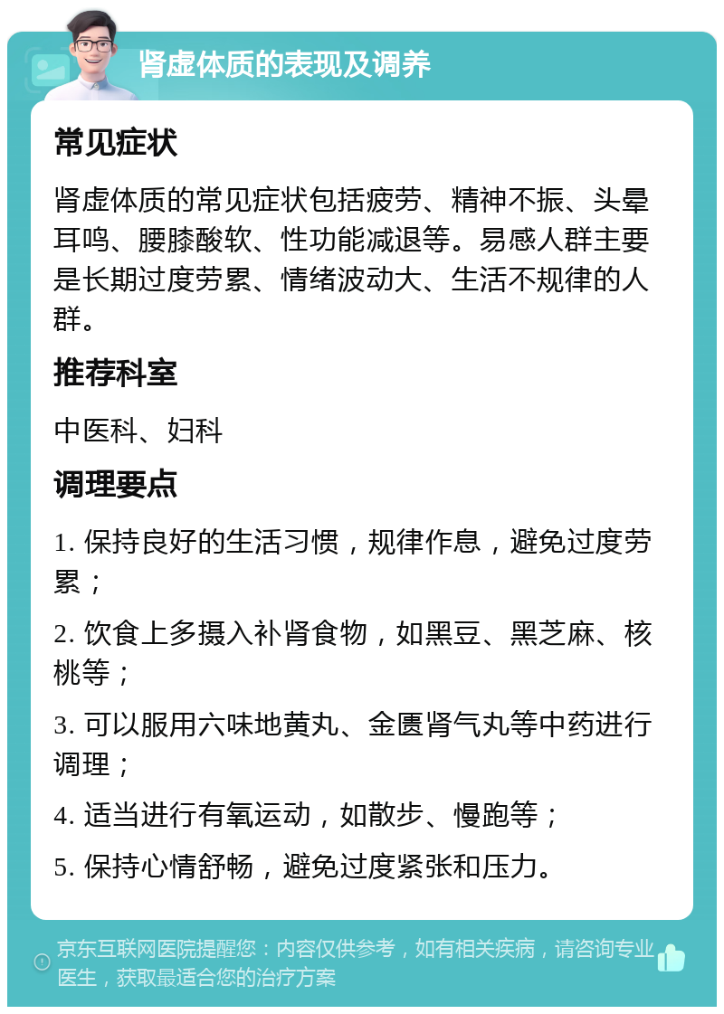 肾虚体质的表现及调养 常见症状 肾虚体质的常见症状包括疲劳、精神不振、头晕耳鸣、腰膝酸软、性功能减退等。易感人群主要是长期过度劳累、情绪波动大、生活不规律的人群。 推荐科室 中医科、妇科 调理要点 1. 保持良好的生活习惯，规律作息，避免过度劳累； 2. 饮食上多摄入补肾食物，如黑豆、黑芝麻、核桃等； 3. 可以服用六味地黄丸、金匮肾气丸等中药进行调理； 4. 适当进行有氧运动，如散步、慢跑等； 5. 保持心情舒畅，避免过度紧张和压力。