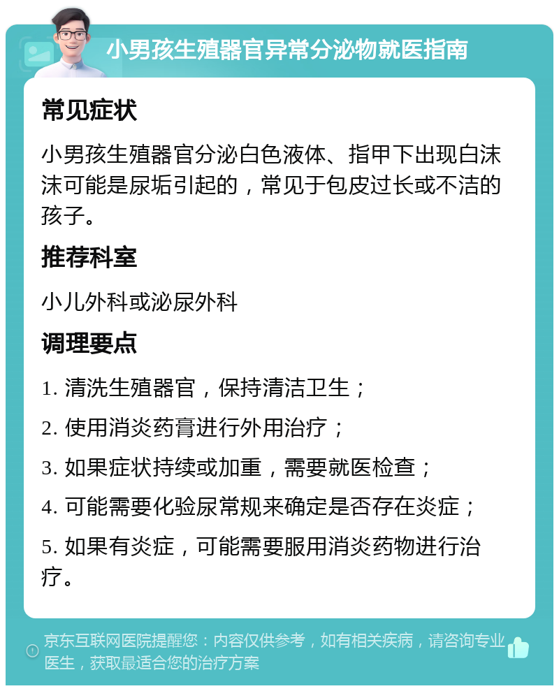 小男孩生殖器官异常分泌物就医指南 常见症状 小男孩生殖器官分泌白色液体、指甲下出现白沫沫可能是尿垢引起的，常见于包皮过长或不洁的孩子。 推荐科室 小儿外科或泌尿外科 调理要点 1. 清洗生殖器官，保持清洁卫生； 2. 使用消炎药膏进行外用治疗； 3. 如果症状持续或加重，需要就医检查； 4. 可能需要化验尿常规来确定是否存在炎症； 5. 如果有炎症，可能需要服用消炎药物进行治疗。