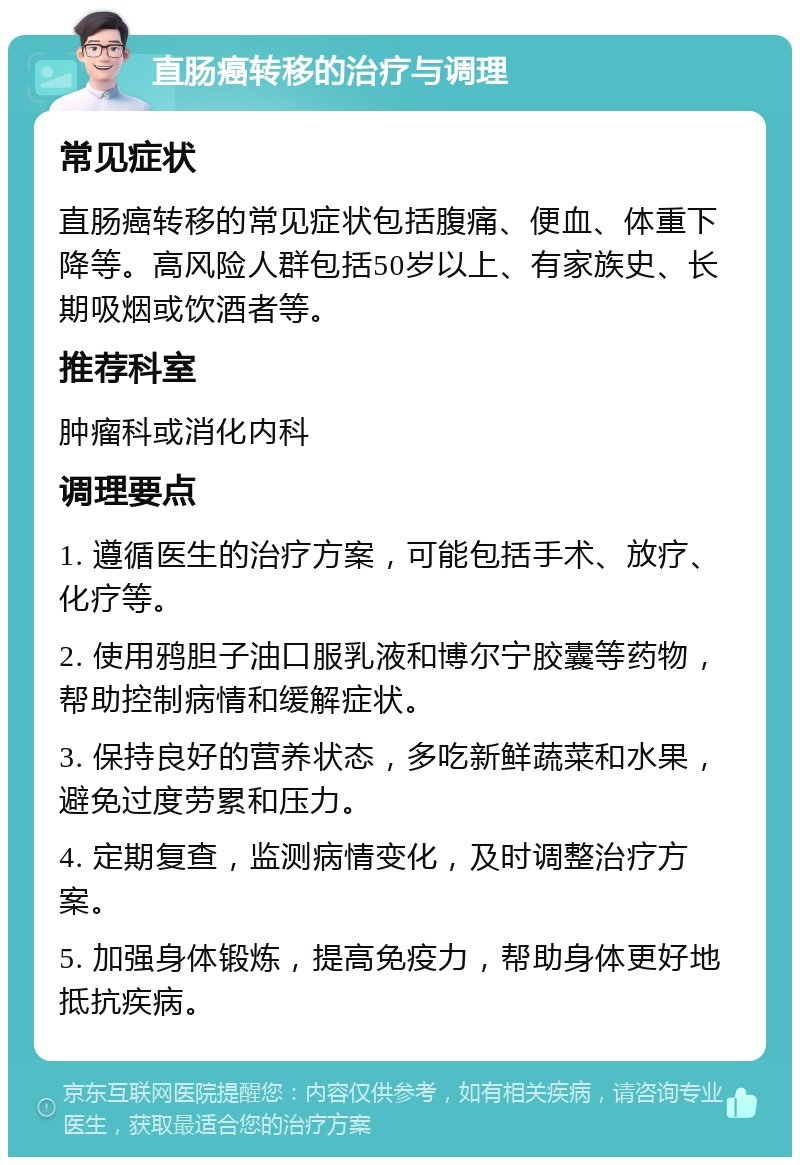 直肠癌转移的治疗与调理 常见症状 直肠癌转移的常见症状包括腹痛、便血、体重下降等。高风险人群包括50岁以上、有家族史、长期吸烟或饮酒者等。 推荐科室 肿瘤科或消化内科 调理要点 1. 遵循医生的治疗方案，可能包括手术、放疗、化疗等。 2. 使用鸦胆子油口服乳液和博尔宁胶囊等药物，帮助控制病情和缓解症状。 3. 保持良好的营养状态，多吃新鲜蔬菜和水果，避免过度劳累和压力。 4. 定期复查，监测病情变化，及时调整治疗方案。 5. 加强身体锻炼，提高免疫力，帮助身体更好地抵抗疾病。