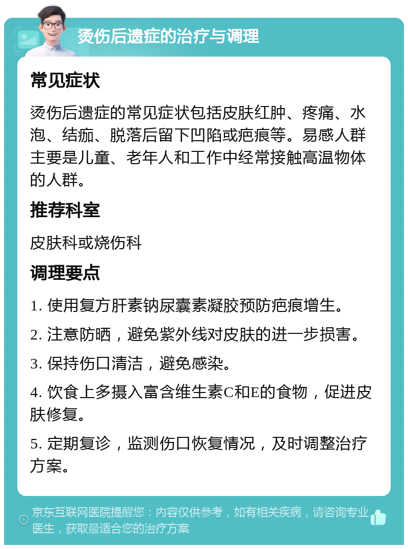 烫伤后遗症的治疗与调理 常见症状 烫伤后遗症的常见症状包括皮肤红肿、疼痛、水泡、结痂、脱落后留下凹陷或疤痕等。易感人群主要是儿童、老年人和工作中经常接触高温物体的人群。 推荐科室 皮肤科或烧伤科 调理要点 1. 使用复方肝素钠尿囊素凝胶预防疤痕增生。 2. 注意防晒，避免紫外线对皮肤的进一步损害。 3. 保持伤口清洁，避免感染。 4. 饮食上多摄入富含维生素C和E的食物，促进皮肤修复。 5. 定期复诊，监测伤口恢复情况，及时调整治疗方案。