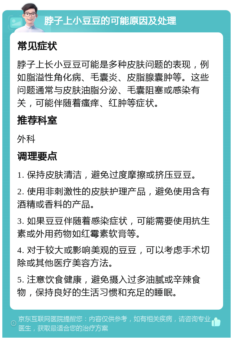 脖子上小豆豆的可能原因及处理 常见症状 脖子上长小豆豆可能是多种皮肤问题的表现，例如脂溢性角化病、毛囊炎、皮脂腺囊肿等。这些问题通常与皮肤油脂分泌、毛囊阻塞或感染有关，可能伴随着瘙痒、红肿等症状。 推荐科室 外科 调理要点 1. 保持皮肤清洁，避免过度摩擦或挤压豆豆。 2. 使用非刺激性的皮肤护理产品，避免使用含有酒精或香料的产品。 3. 如果豆豆伴随着感染症状，可能需要使用抗生素或外用药物如红霉素软膏等。 4. 对于较大或影响美观的豆豆，可以考虑手术切除或其他医疗美容方法。 5. 注意饮食健康，避免摄入过多油腻或辛辣食物，保持良好的生活习惯和充足的睡眠。