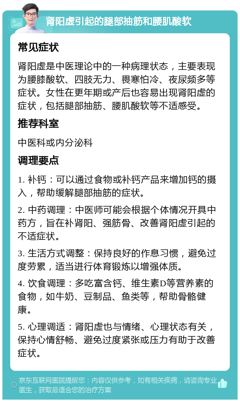 肾阳虚引起的腿部抽筋和腰肌酸软 常见症状 肾阳虚是中医理论中的一种病理状态，主要表现为腰膝酸软、四肢无力、畏寒怕冷、夜尿频多等症状。女性在更年期或产后也容易出现肾阳虚的症状，包括腿部抽筋、腰肌酸软等不适感受。 推荐科室 中医科或内分泌科 调理要点 1. 补钙：可以通过食物或补钙产品来增加钙的摄入，帮助缓解腿部抽筋的症状。 2. 中药调理：中医师可能会根据个体情况开具中药方，旨在补肾阳、强筋骨、改善肾阳虚引起的不适症状。 3. 生活方式调整：保持良好的作息习惯，避免过度劳累，适当进行体育锻炼以增强体质。 4. 饮食调理：多吃富含钙、维生素D等营养素的食物，如牛奶、豆制品、鱼类等，帮助骨骼健康。 5. 心理调适：肾阳虚也与情绪、心理状态有关，保持心情舒畅、避免过度紧张或压力有助于改善症状。