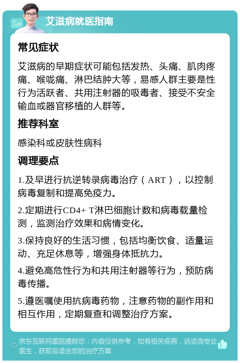 艾滋病就医指南 常见症状 艾滋病的早期症状可能包括发热、头痛、肌肉疼痛、喉咙痛、淋巴结肿大等，易感人群主要是性行为活跃者、共用注射器的吸毒者、接受不安全输血或器官移植的人群等。 推荐科室 感染科或皮肤性病科 调理要点 1.及早进行抗逆转录病毒治疗（ART），以控制病毒复制和提高免疫力。 2.定期进行CD4+ T淋巴细胞计数和病毒载量检测，监测治疗效果和病情变化。 3.保持良好的生活习惯，包括均衡饮食、适量运动、充足休息等，增强身体抵抗力。 4.避免高危性行为和共用注射器等行为，预防病毒传播。 5.遵医嘱使用抗病毒药物，注意药物的副作用和相互作用，定期复查和调整治疗方案。