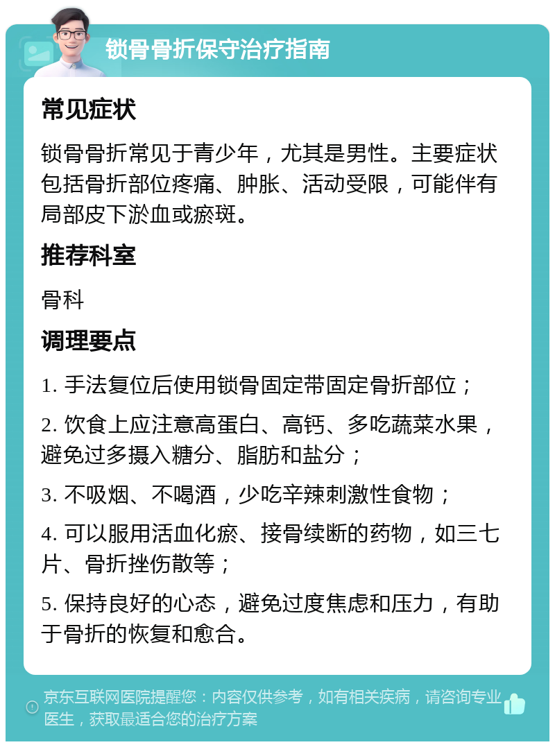 锁骨骨折保守治疗指南 常见症状 锁骨骨折常见于青少年，尤其是男性。主要症状包括骨折部位疼痛、肿胀、活动受限，可能伴有局部皮下淤血或瘀斑。 推荐科室 骨科 调理要点 1. 手法复位后使用锁骨固定带固定骨折部位； 2. 饮食上应注意高蛋白、高钙、多吃蔬菜水果，避免过多摄入糖分、脂肪和盐分； 3. 不吸烟、不喝酒，少吃辛辣刺激性食物； 4. 可以服用活血化瘀、接骨续断的药物，如三七片、骨折挫伤散等； 5. 保持良好的心态，避免过度焦虑和压力，有助于骨折的恢复和愈合。