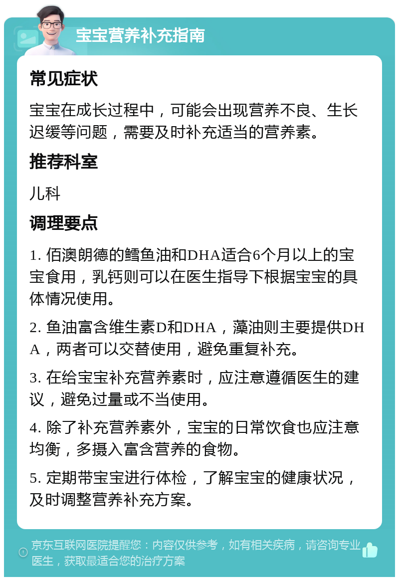 宝宝营养补充指南 常见症状 宝宝在成长过程中，可能会出现营养不良、生长迟缓等问题，需要及时补充适当的营养素。 推荐科室 儿科 调理要点 1. 佰澳朗德的鳕鱼油和DHA适合6个月以上的宝宝食用，乳钙则可以在医生指导下根据宝宝的具体情况使用。 2. 鱼油富含维生素D和DHA，藻油则主要提供DHA，两者可以交替使用，避免重复补充。 3. 在给宝宝补充营养素时，应注意遵循医生的建议，避免过量或不当使用。 4. 除了补充营养素外，宝宝的日常饮食也应注意均衡，多摄入富含营养的食物。 5. 定期带宝宝进行体检，了解宝宝的健康状况，及时调整营养补充方案。