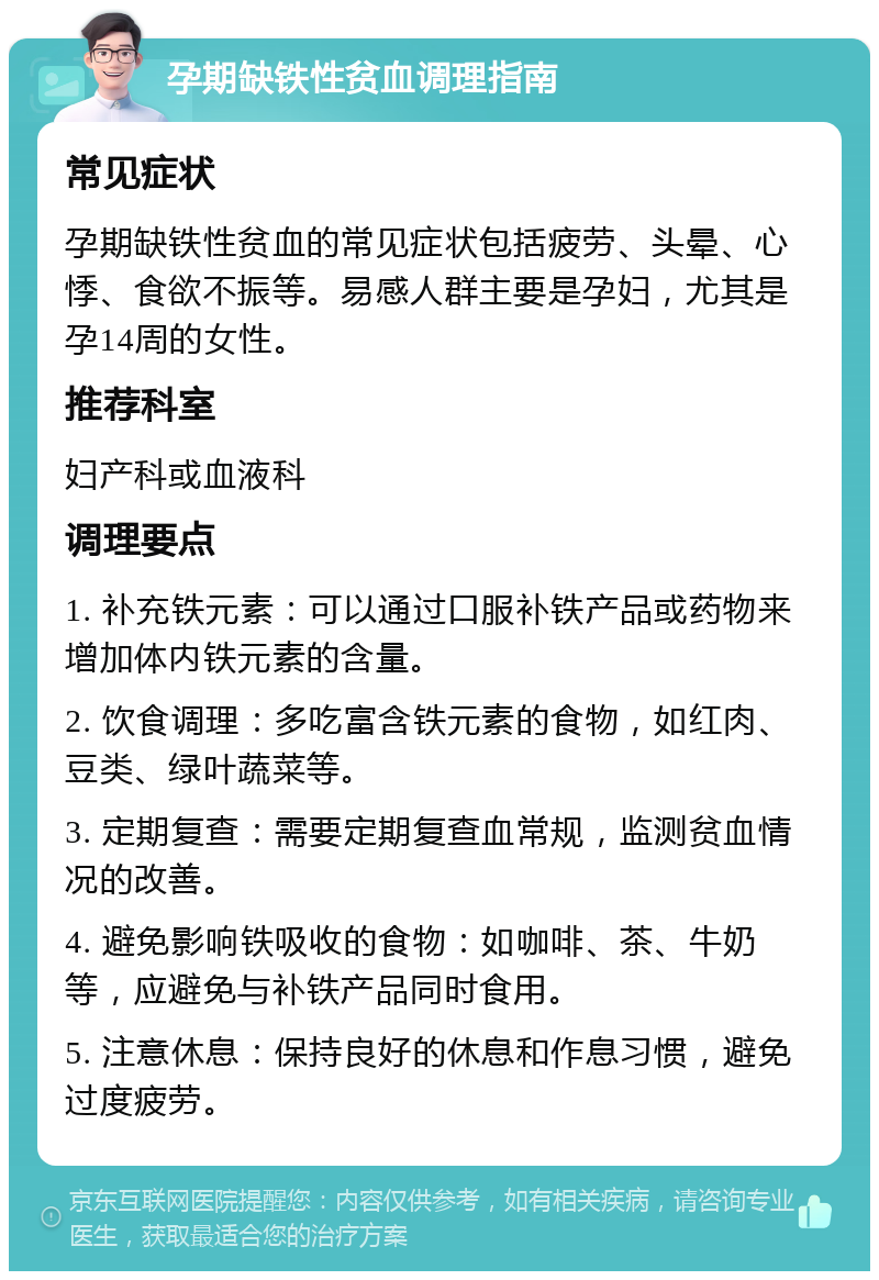 孕期缺铁性贫血调理指南 常见症状 孕期缺铁性贫血的常见症状包括疲劳、头晕、心悸、食欲不振等。易感人群主要是孕妇，尤其是孕14周的女性。 推荐科室 妇产科或血液科 调理要点 1. 补充铁元素：可以通过口服补铁产品或药物来增加体内铁元素的含量。 2. 饮食调理：多吃富含铁元素的食物，如红肉、豆类、绿叶蔬菜等。 3. 定期复查：需要定期复查血常规，监测贫血情况的改善。 4. 避免影响铁吸收的食物：如咖啡、茶、牛奶等，应避免与补铁产品同时食用。 5. 注意休息：保持良好的休息和作息习惯，避免过度疲劳。