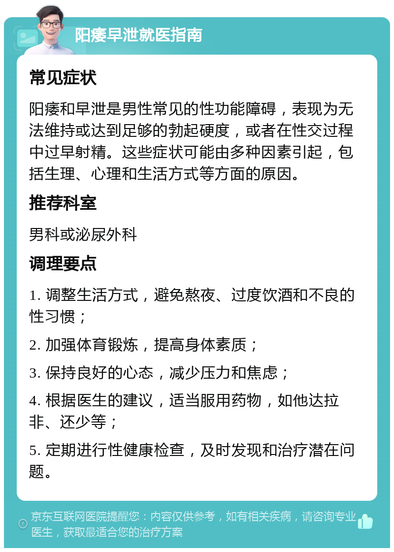 阳痿早泄就医指南 常见症状 阳痿和早泄是男性常见的性功能障碍，表现为无法维持或达到足够的勃起硬度，或者在性交过程中过早射精。这些症状可能由多种因素引起，包括生理、心理和生活方式等方面的原因。 推荐科室 男科或泌尿外科 调理要点 1. 调整生活方式，避免熬夜、过度饮酒和不良的性习惯； 2. 加强体育锻炼，提高身体素质； 3. 保持良好的心态，减少压力和焦虑； 4. 根据医生的建议，适当服用药物，如他达拉非、还少等； 5. 定期进行性健康检查，及时发现和治疗潜在问题。