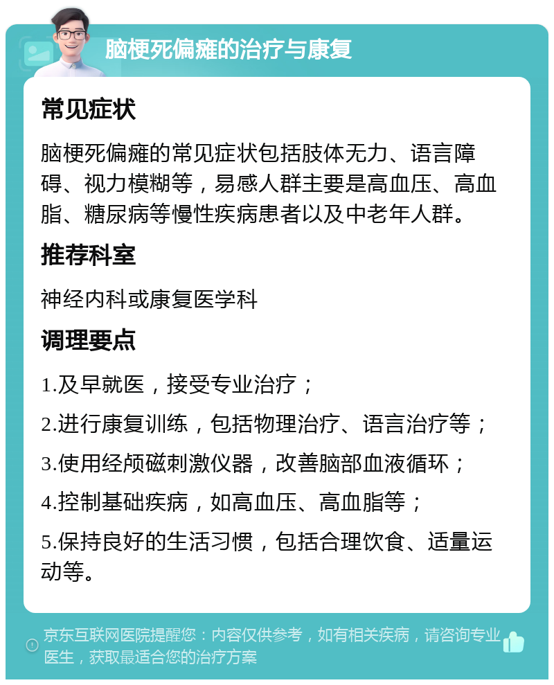 脑梗死偏瘫的治疗与康复 常见症状 脑梗死偏瘫的常见症状包括肢体无力、语言障碍、视力模糊等，易感人群主要是高血压、高血脂、糖尿病等慢性疾病患者以及中老年人群。 推荐科室 神经内科或康复医学科 调理要点 1.及早就医，接受专业治疗； 2.进行康复训练，包括物理治疗、语言治疗等； 3.使用经颅磁刺激仪器，改善脑部血液循环； 4.控制基础疾病，如高血压、高血脂等； 5.保持良好的生活习惯，包括合理饮食、适量运动等。