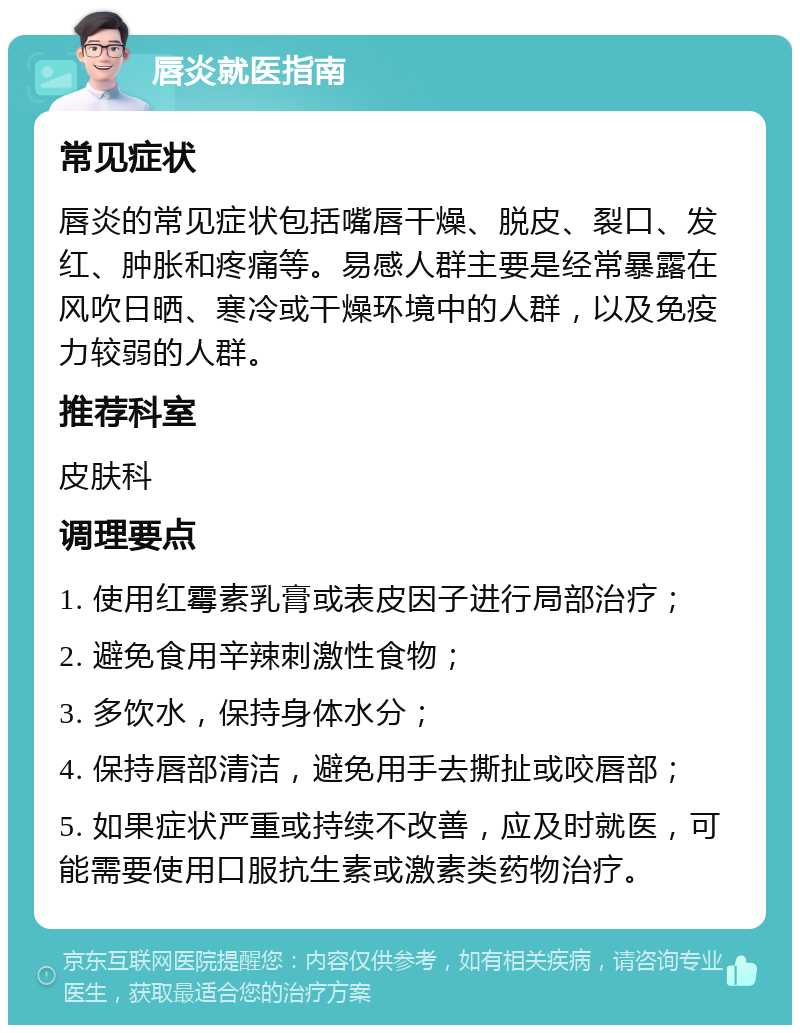 唇炎就医指南 常见症状 唇炎的常见症状包括嘴唇干燥、脱皮、裂口、发红、肿胀和疼痛等。易感人群主要是经常暴露在风吹日晒、寒冷或干燥环境中的人群，以及免疫力较弱的人群。 推荐科室 皮肤科 调理要点 1. 使用红霉素乳膏或表皮因子进行局部治疗； 2. 避免食用辛辣刺激性食物； 3. 多饮水，保持身体水分； 4. 保持唇部清洁，避免用手去撕扯或咬唇部； 5. 如果症状严重或持续不改善，应及时就医，可能需要使用口服抗生素或激素类药物治疗。