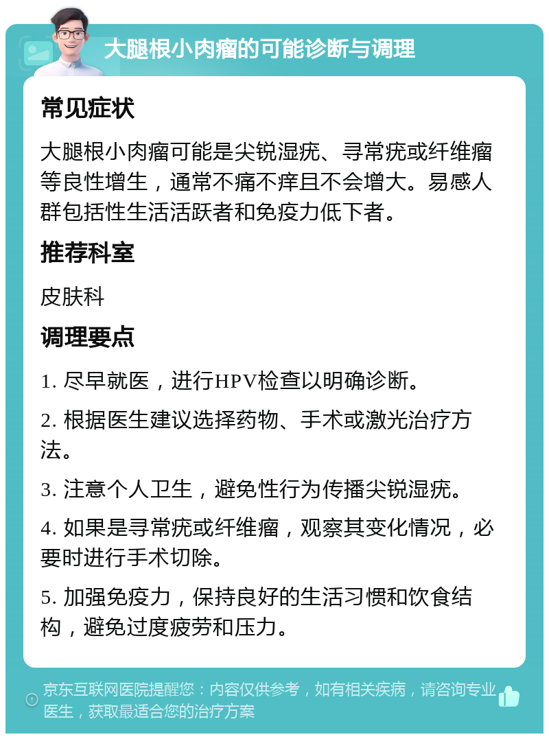 大腿根小肉瘤的可能诊断与调理 常见症状 大腿根小肉瘤可能是尖锐湿疣、寻常疣或纤维瘤等良性增生，通常不痛不痒且不会增大。易感人群包括性生活活跃者和免疫力低下者。 推荐科室 皮肤科 调理要点 1. 尽早就医，进行HPV检查以明确诊断。 2. 根据医生建议选择药物、手术或激光治疗方法。 3. 注意个人卫生，避免性行为传播尖锐湿疣。 4. 如果是寻常疣或纤维瘤，观察其变化情况，必要时进行手术切除。 5. 加强免疫力，保持良好的生活习惯和饮食结构，避免过度疲劳和压力。