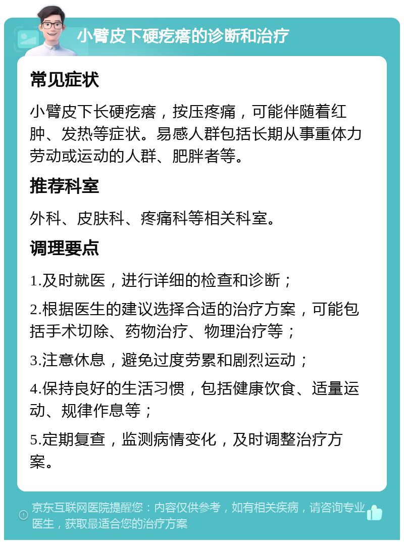 小臂皮下硬疙瘩的诊断和治疗 常见症状 小臂皮下长硬疙瘩，按压疼痛，可能伴随着红肿、发热等症状。易感人群包括长期从事重体力劳动或运动的人群、肥胖者等。 推荐科室 外科、皮肤科、疼痛科等相关科室。 调理要点 1.及时就医，进行详细的检查和诊断； 2.根据医生的建议选择合适的治疗方案，可能包括手术切除、药物治疗、物理治疗等； 3.注意休息，避免过度劳累和剧烈运动； 4.保持良好的生活习惯，包括健康饮食、适量运动、规律作息等； 5.定期复查，监测病情变化，及时调整治疗方案。