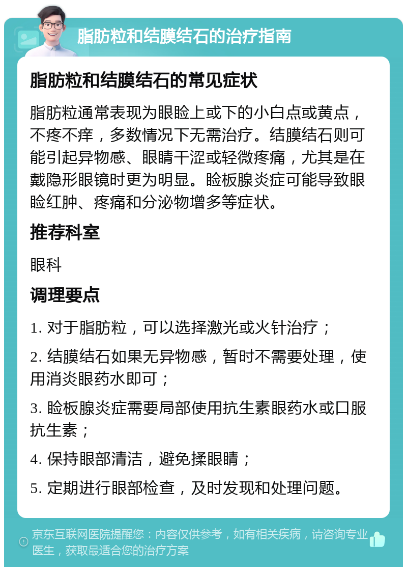 脂肪粒和结膜结石的治疗指南 脂肪粒和结膜结石的常见症状 脂肪粒通常表现为眼睑上或下的小白点或黄点，不疼不痒，多数情况下无需治疗。结膜结石则可能引起异物感、眼睛干涩或轻微疼痛，尤其是在戴隐形眼镜时更为明显。睑板腺炎症可能导致眼睑红肿、疼痛和分泌物增多等症状。 推荐科室 眼科 调理要点 1. 对于脂肪粒，可以选择激光或火针治疗； 2. 结膜结石如果无异物感，暂时不需要处理，使用消炎眼药水即可； 3. 睑板腺炎症需要局部使用抗生素眼药水或口服抗生素； 4. 保持眼部清洁，避免揉眼睛； 5. 定期进行眼部检查，及时发现和处理问题。