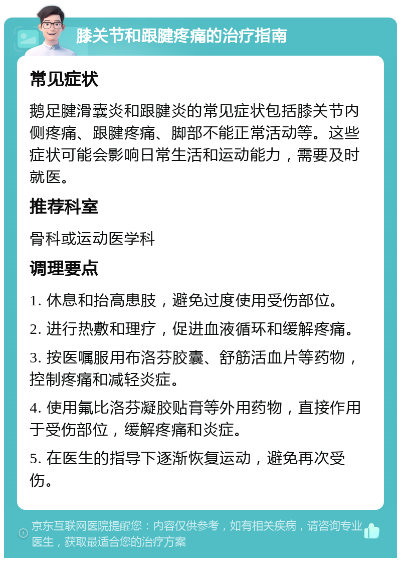 膝关节和跟腱疼痛的治疗指南 常见症状 鹅足腱滑囊炎和跟腱炎的常见症状包括膝关节内侧疼痛、跟腱疼痛、脚部不能正常活动等。这些症状可能会影响日常生活和运动能力，需要及时就医。 推荐科室 骨科或运动医学科 调理要点 1. 休息和抬高患肢，避免过度使用受伤部位。 2. 进行热敷和理疗，促进血液循环和缓解疼痛。 3. 按医嘱服用布洛芬胶囊、舒筋活血片等药物，控制疼痛和减轻炎症。 4. 使用氟比洛芬凝胶贴膏等外用药物，直接作用于受伤部位，缓解疼痛和炎症。 5. 在医生的指导下逐渐恢复运动，避免再次受伤。